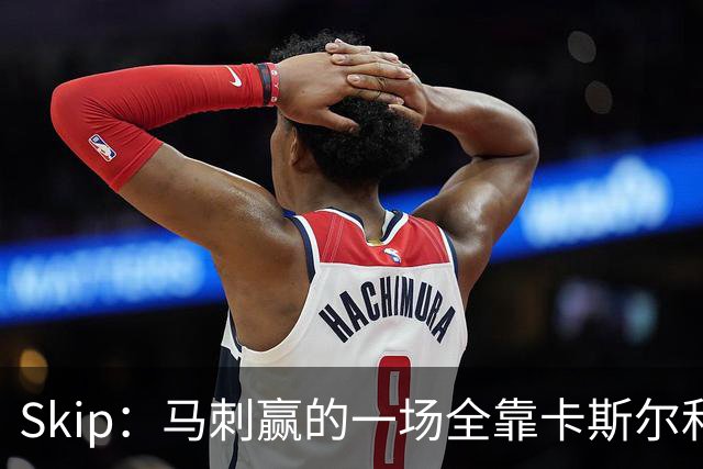 Skip：马刺赢的一场全靠卡斯尔和福克斯 而输的三场全是文班送的
